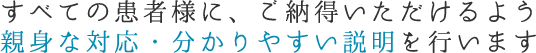 すべての患者様に、ご納得いただけるよう親身な対応・分かりやすい説明を行います