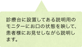 診療台に設置してある説明用のモニターにお口の状態を映して、患者様にお見せしながら説明します。